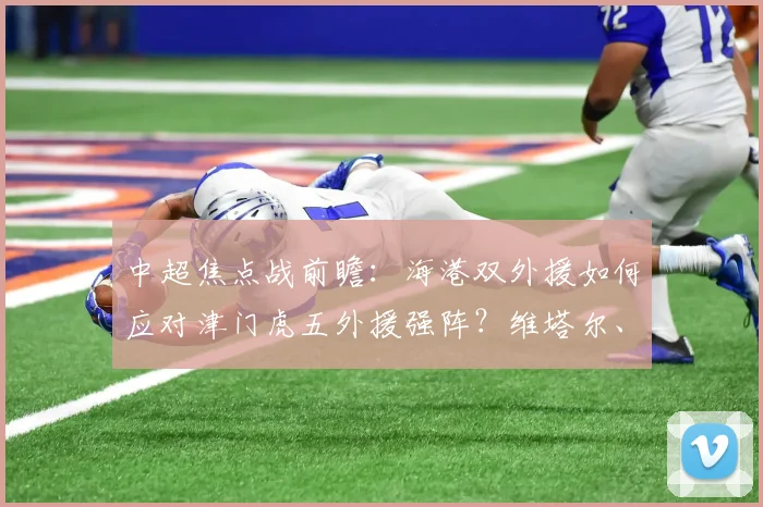 中超焦点战前瞻：海港双外援如何应对津门虎五外援强阵？维塔尔、杨希首发引关注