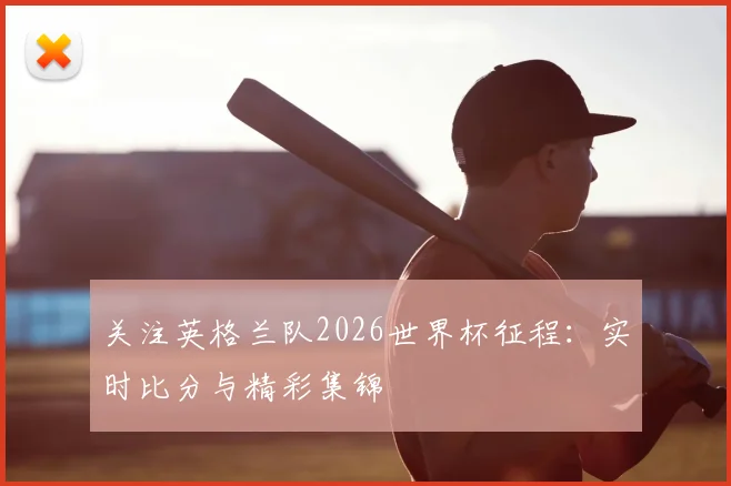 关注英格兰队2026世界杯征程:实时比分与精彩集锦