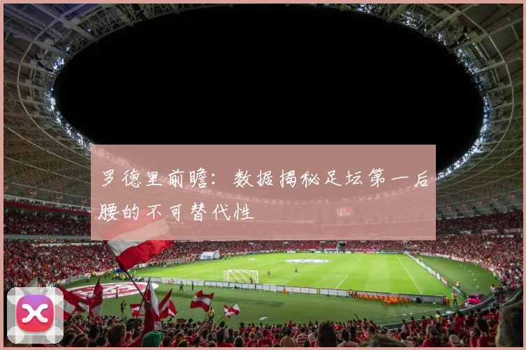 罗德里前瞻：数据揭秘足坛第一后腰的不可替代性